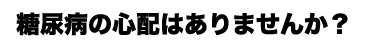 糖尿病の心配はありませんか？